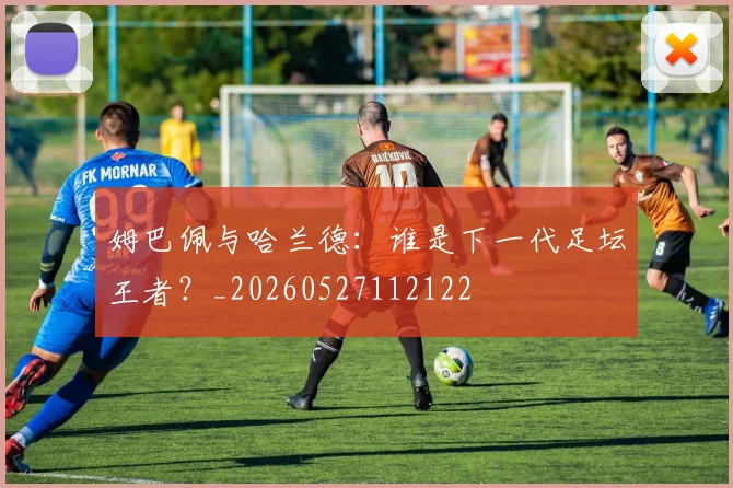 姆巴佩与哈兰德:谁是下一代足坛王者?_20260527112122
