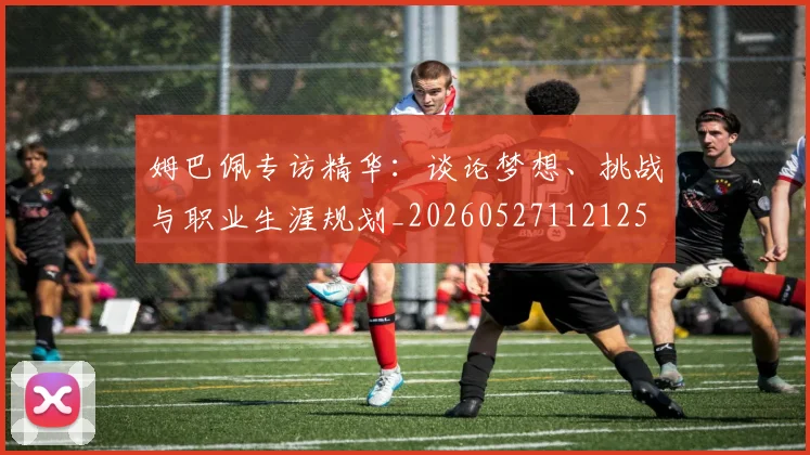 姆巴佩专访精华：谈论梦想、挑战与职业生涯规划_20260527112125